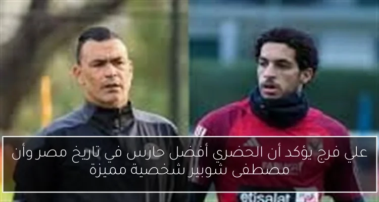 علي فرج يؤكد أن الحضري أفضل حارس في تاريخ مصر وأن مصطفى شوبير شخصية مميزة