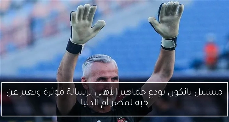 ميشيل يانكون يودع جماهير الأهلي برسالة مؤثرة ويعبر عن حبه لمصر أم الدنيا