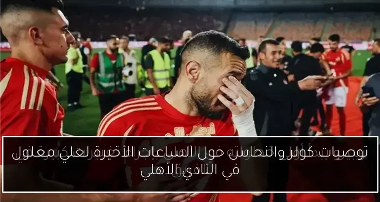توصيات كولر والنحاس حول الساعات الأخيرة لعلي معلول في النادي الأهلي