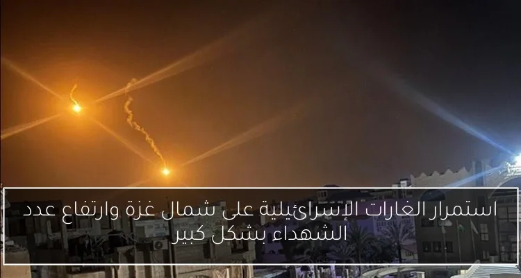 استمرار الغارات الإسرائيلية على شمال غزة وارتفاع عدد الشهداء بشكل كبير
