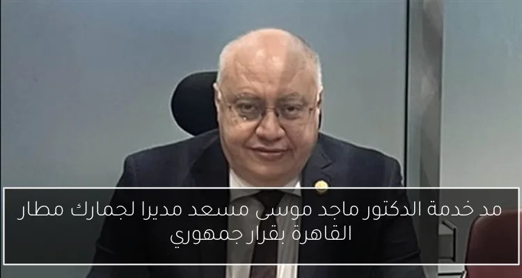 مد خدمة الدكتور ماجد موسى مسعد مديرا لجمارك مطار القاهرة بقرار جمهوري
