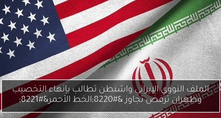 الملف النووي الإيراني واشنطن تطالب بإنهاء التخصيب وطهران ترفض تجاوز 'الخط الأحمر'