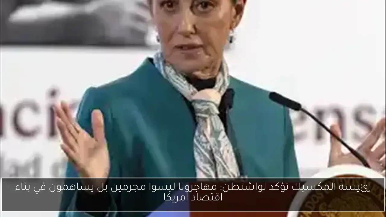 رئيسة المكسيك تؤكد لواشنطن: مهاجرونا ليسوا مجرمين بل يساهمون في بناء اقتصاد أمريكا