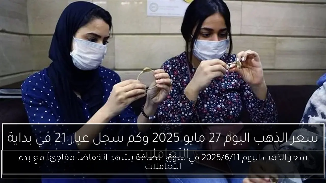 سعر الذهب اليوم 2025/6/11 في سوق الصاغة يشهد انخفاضاً مفاجئاً مع بدء التعاملات