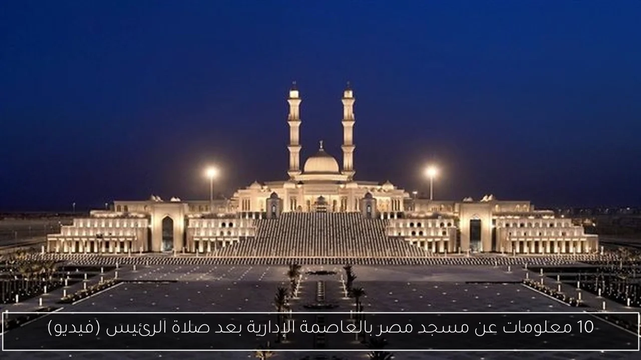 10 معلومات عن مسجد مصر بالعاصمة الإدارية بعد صلاة الرئيس (فيديو)