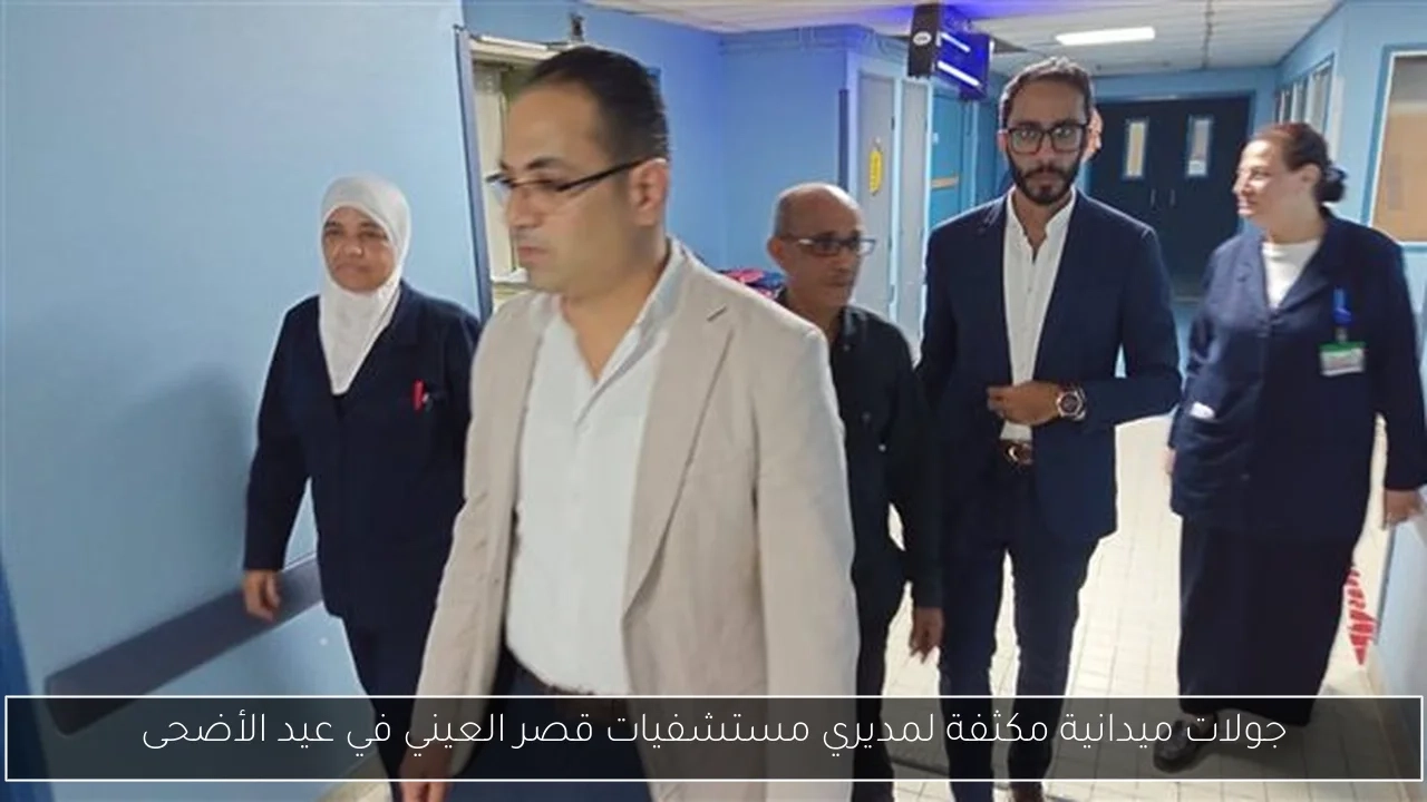 جولات ميدانية مكثفة لمديري مستشفيات قصر العيني في عيد الأضحى