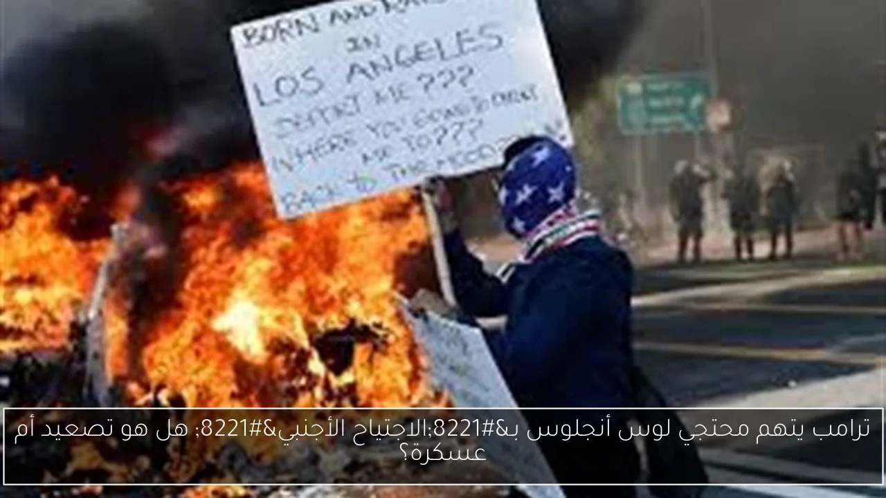 ترامب يتهم محتجي لوس أنجلوس بـ'الاجتياح الأجنبي' هل هو تصعيد أم عسكرة؟