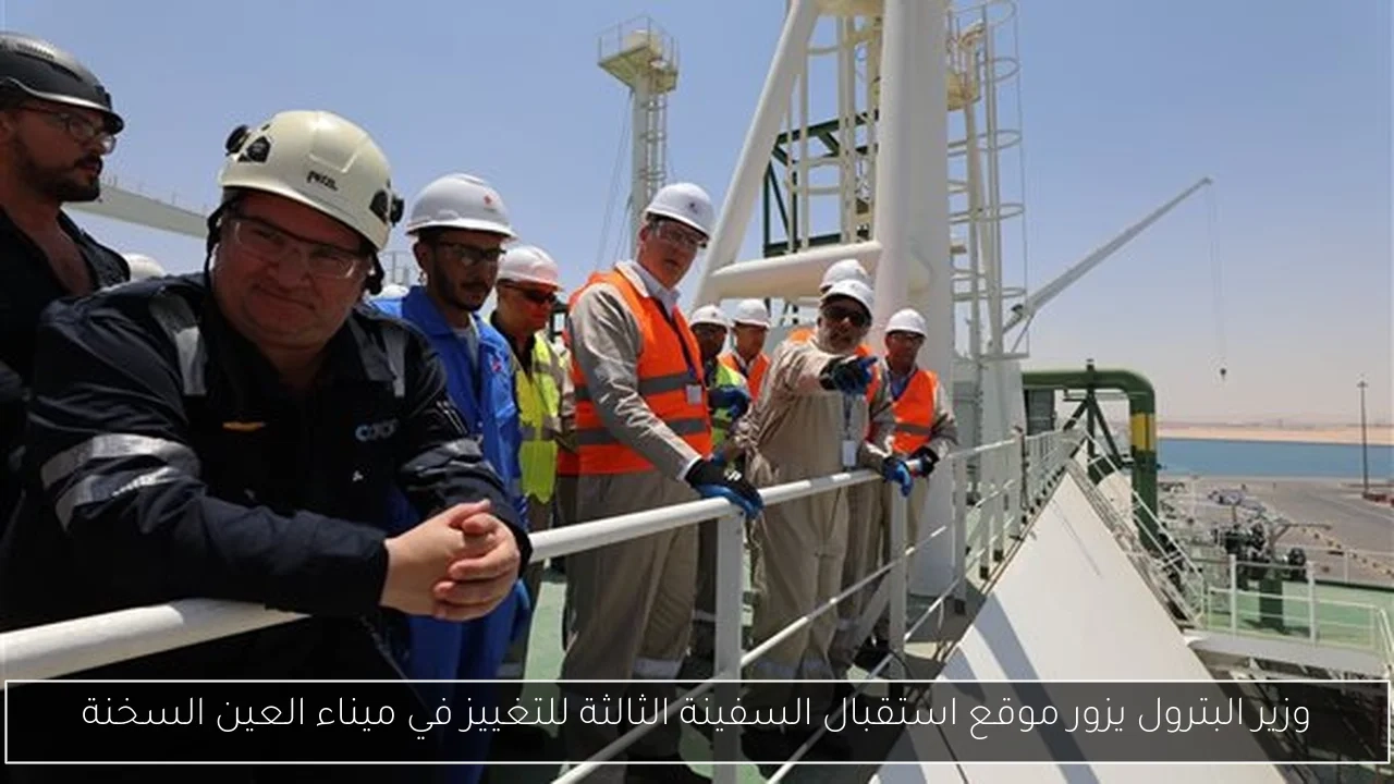 وزير البترول يزور موقع استقبال السفينة الثالثة للتغييز في ميناء العين السخنة