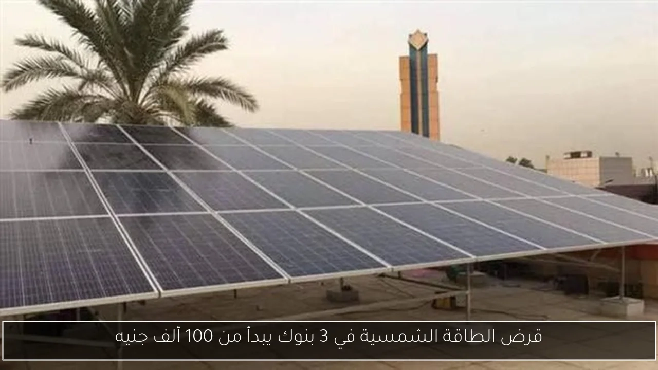 قرض الطاقة الشمسية في 3 بنوك يبدأ من 100 ألف جنيه