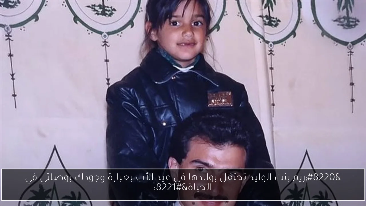 'ريم بنت الوليد تحتفل بوالدها في عيد الأب بعبارة وجودك بوصلتي في الحياة'