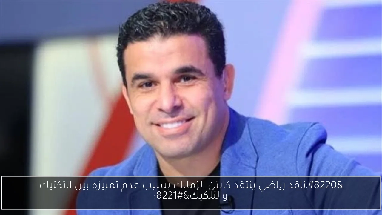 'ناقد رياضي ينتقد كابتن الزمالك بسبب عدم تمييزه بين التكتيك والتلكيك'