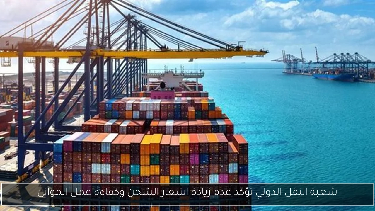 شعبة النقل الدولي تؤكد عدم زيادة أسعار الشحن وكفاءة عمل الموانئ