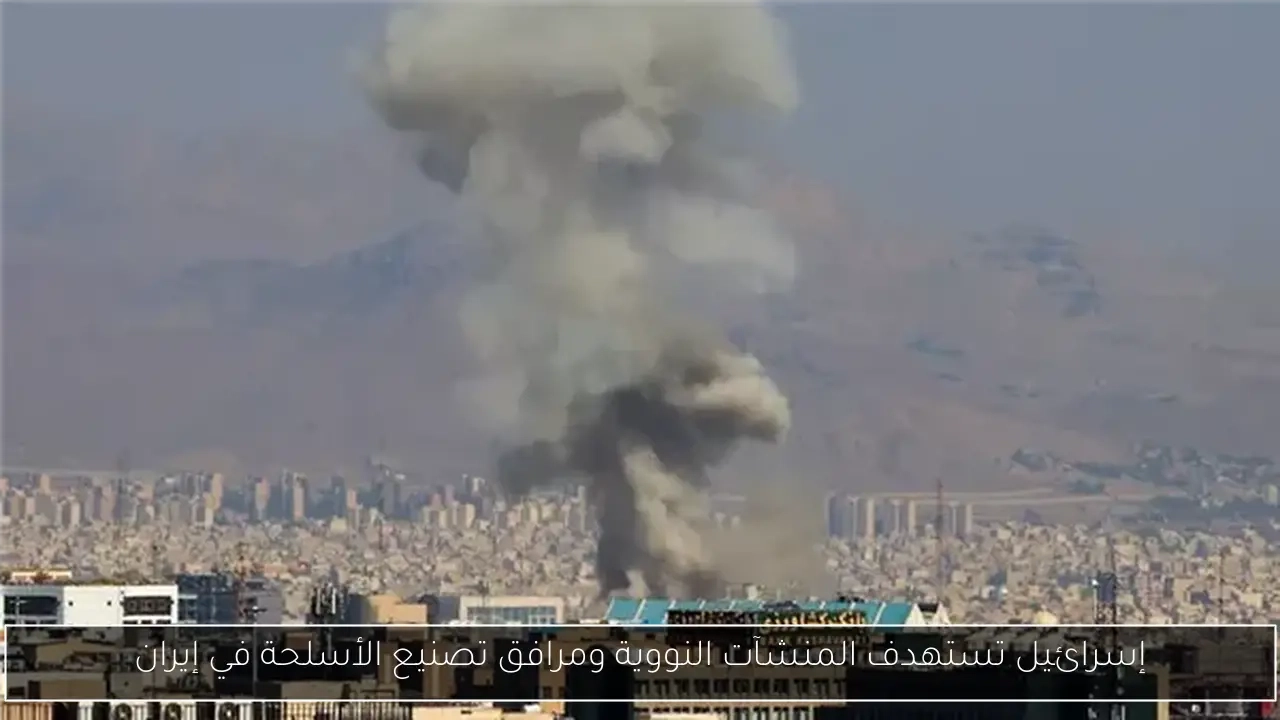 إسرائيل تستهدف المنشآت النووية ومرافق تصنيع الأسلحة في إيران