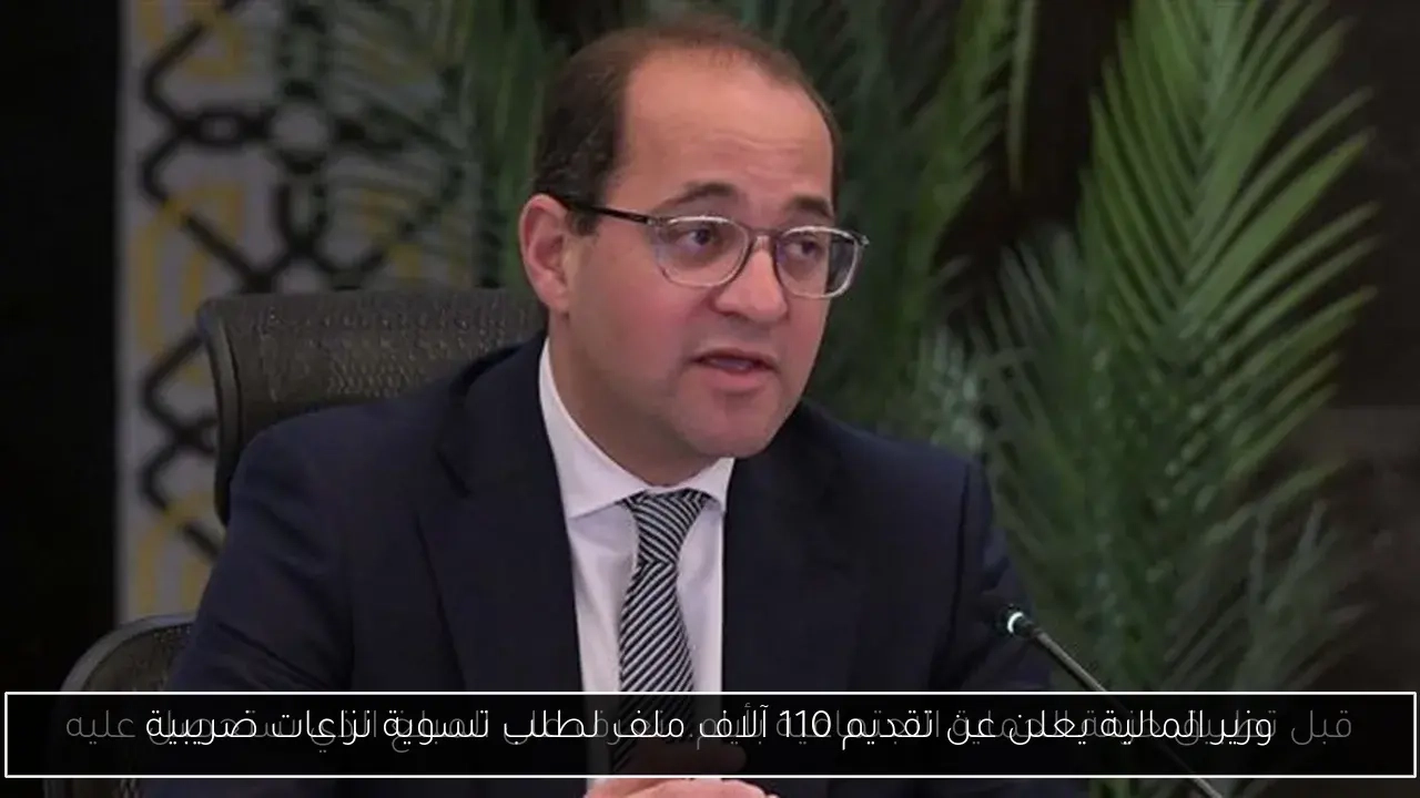 وزير المالية يعلن عن تقديم 110 آلاف ملف لطلب تسوية نزاعات ضريبية