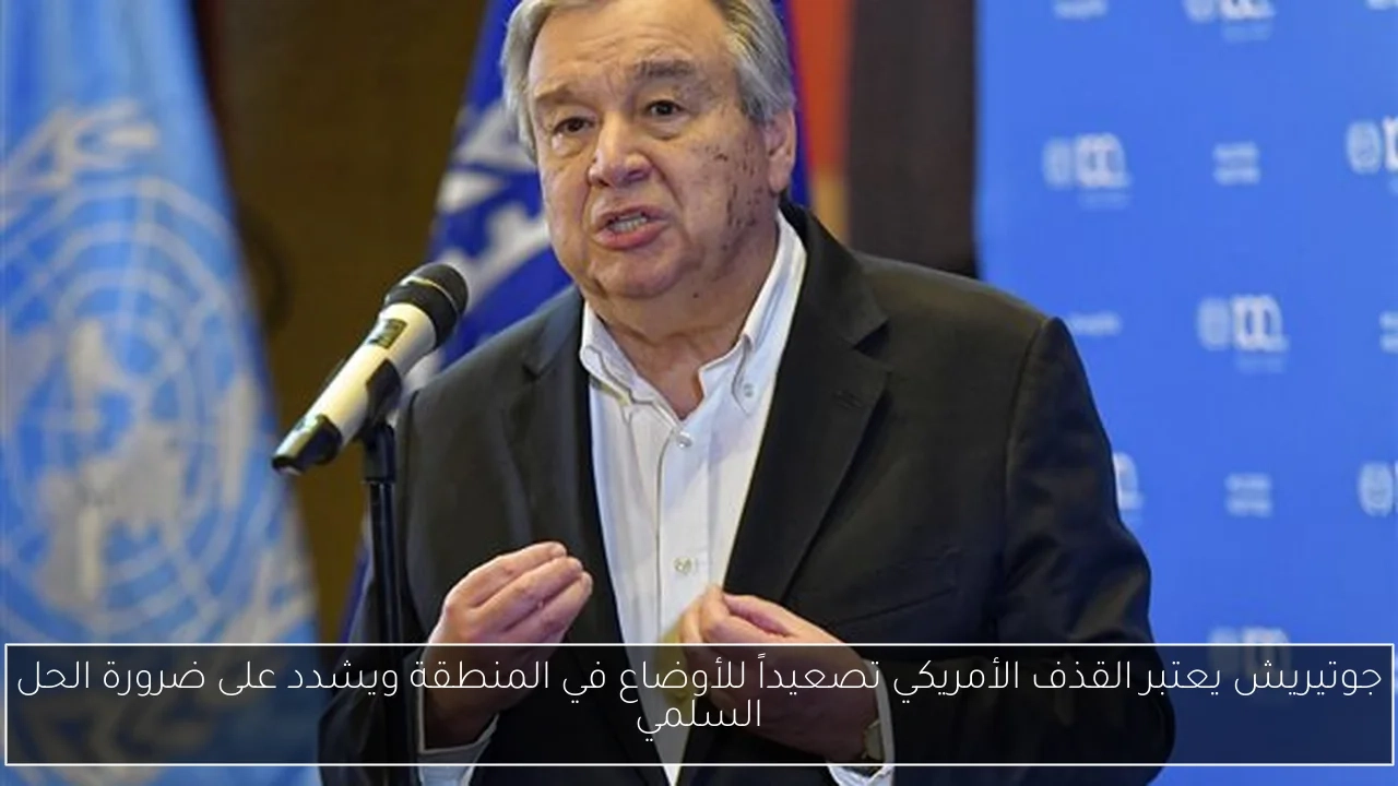 جوتيريش يعتبر القذف الأمريكي تصعيداً للأوضاع في المنطقة ويشدد على ضرورة الحل السلمي