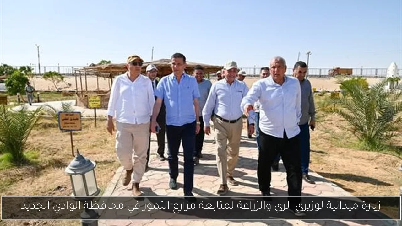 زيارة ميدانية لوزيري الري والزراعة لمتابعة مزارع التمور في محافظة الوادي الجديد