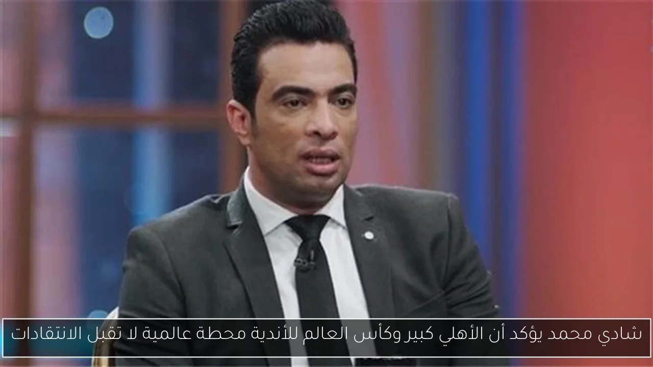 شادي محمد يؤكد أن الأهلي كبير وكأس العالم للأندية محطة عالمية لا تقبل الانتقادات