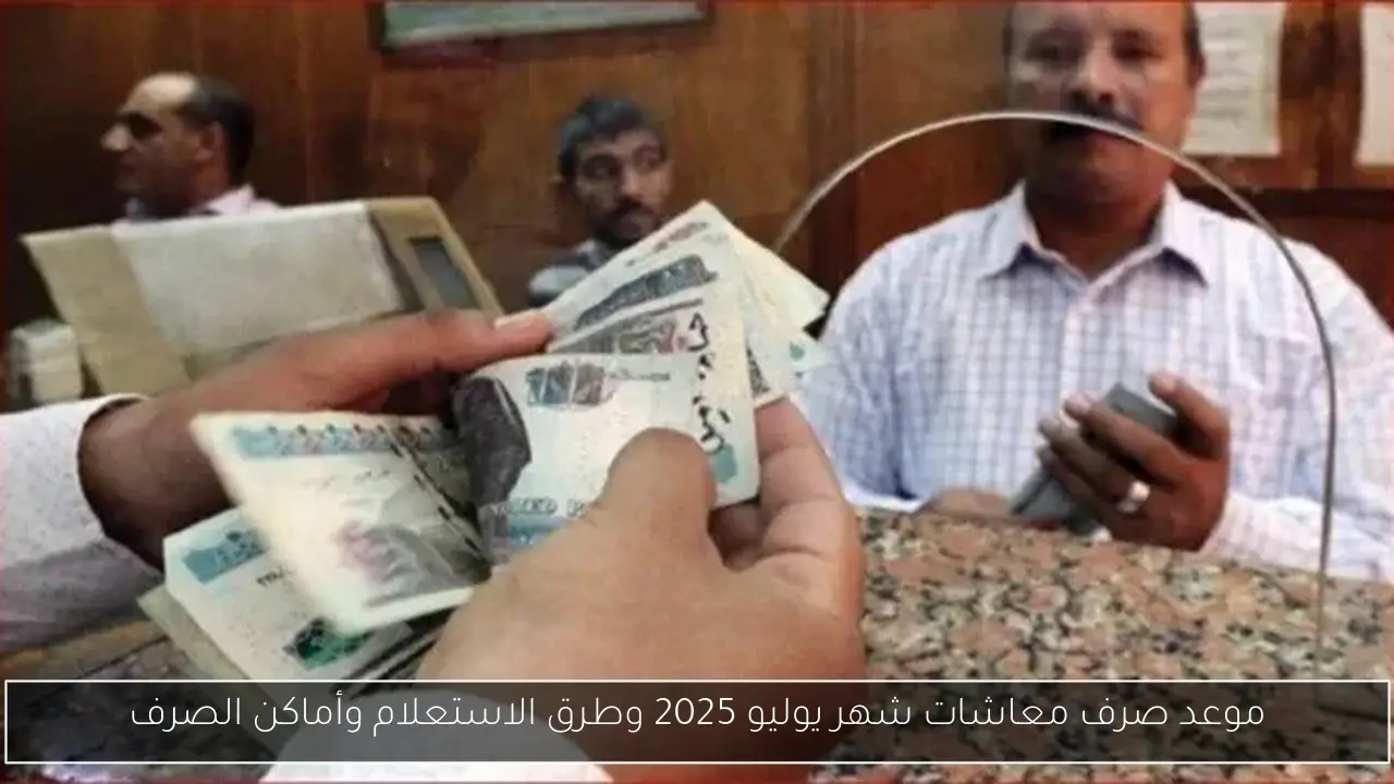 موعد صرف معاشات شهر يوليو 2025 وطرق الاستعلام وأماكن الصرف