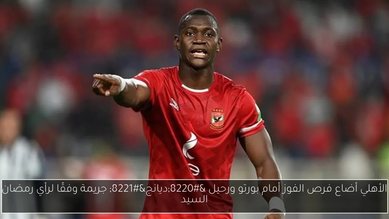 الأهلي أضاع فرص الفوز أمام بورتو ورحيل 'ديانج' جريمة وفقًا لرأي رمضان السيد