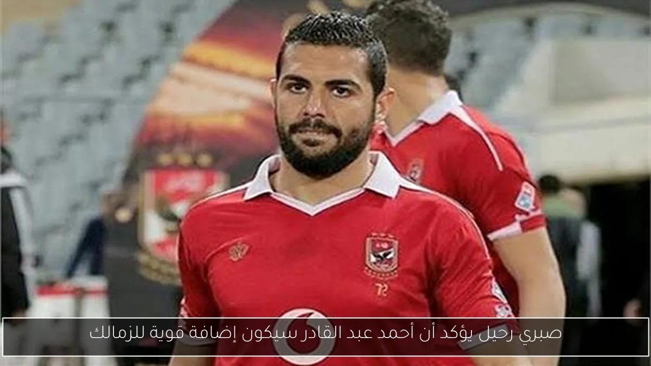 صبري رحيل يؤكد أن أحمد عبد القادر سيكون إضافة قوية للزمالك
