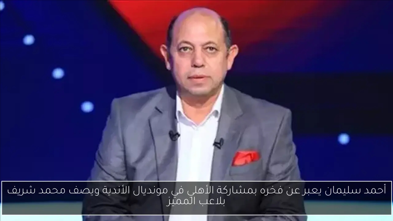أحمد سليمان يعبر عن فخره بمشاركة الأهلي في مونديال الأندية ويصف محمد شريف بلاعب المميز