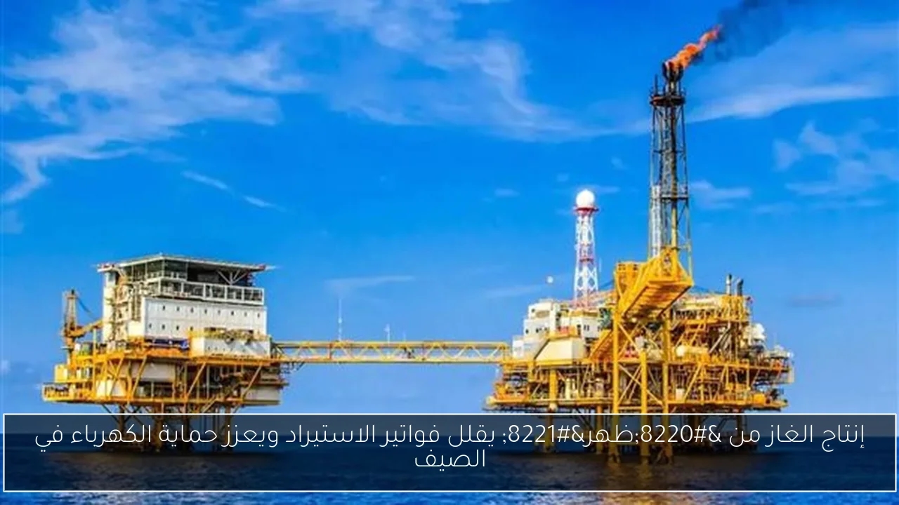 إنتاج الغاز من 'ظهر' يقلل فواتير الاستيراد ويعزز حماية الكهرباء في الصيف