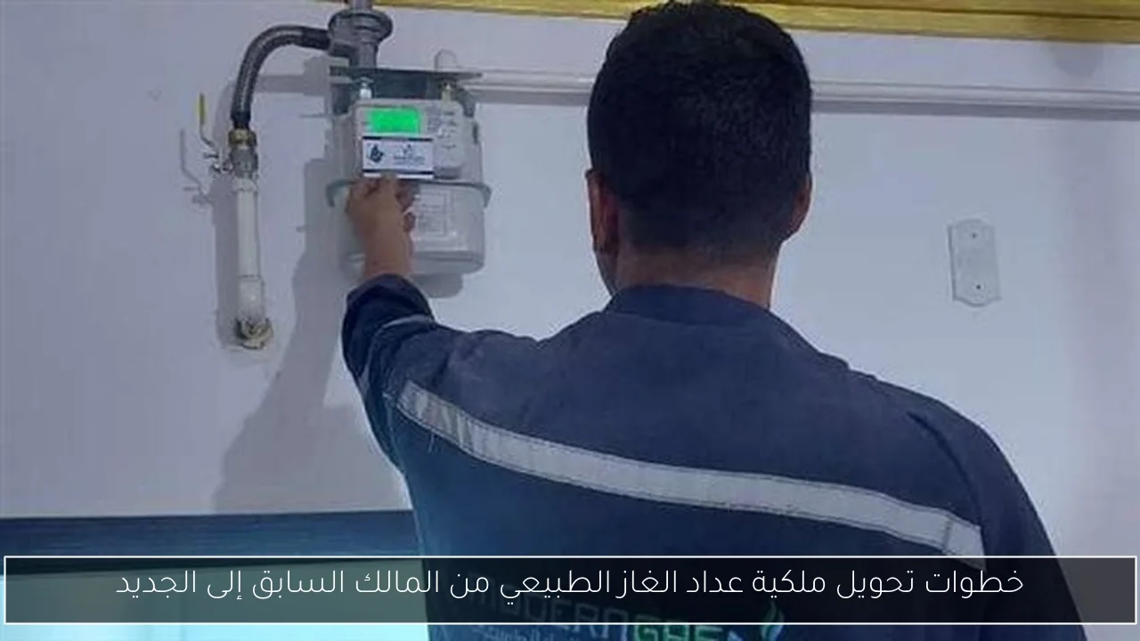 خطوات تحويل ملكية عداد الغاز الطبيعي من المالك السابق إلى الجديد