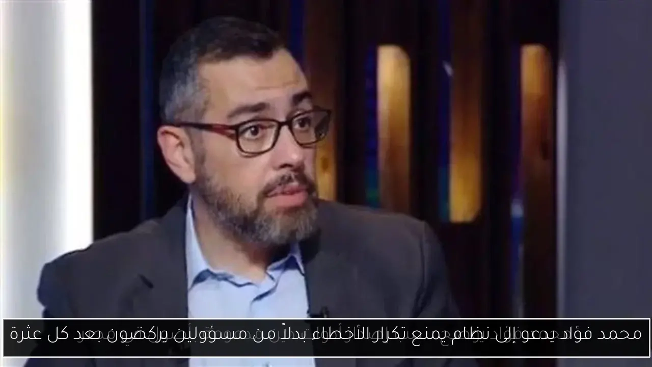 محمد فؤاد يدعو إلى نظام يمنع تكرار الأخطاء بدلاً من مسؤولين يركضون بعد كل عثرة