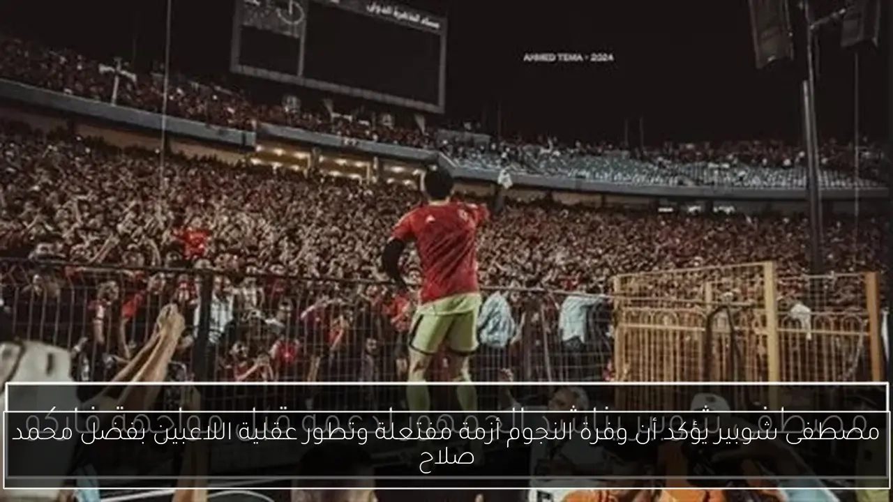 مصطفى شوبير يؤكد أن وفرة النجوم أزمة مفتعلة وتطور عقلية اللاعبين بفضل محمد صلاح