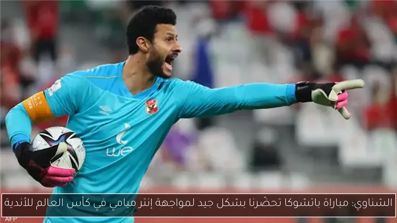 الشناوي: مباراة باتشوكا تحضّرنا بشكل جيد لمواجهة إنتر ميامي في كأس العالم للأندية