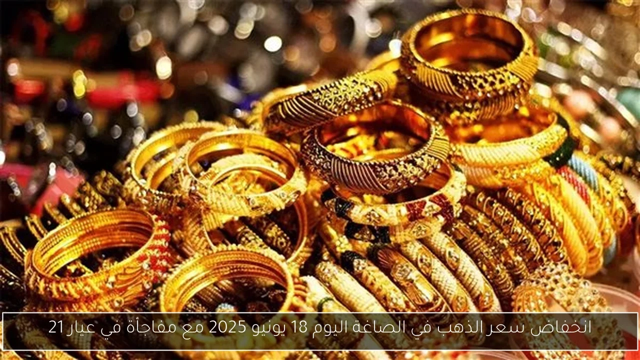 انخفاض سعر الذهب في الصاغة اليوم 18 يونيو 2025 مع مفاجأة في عيار 21