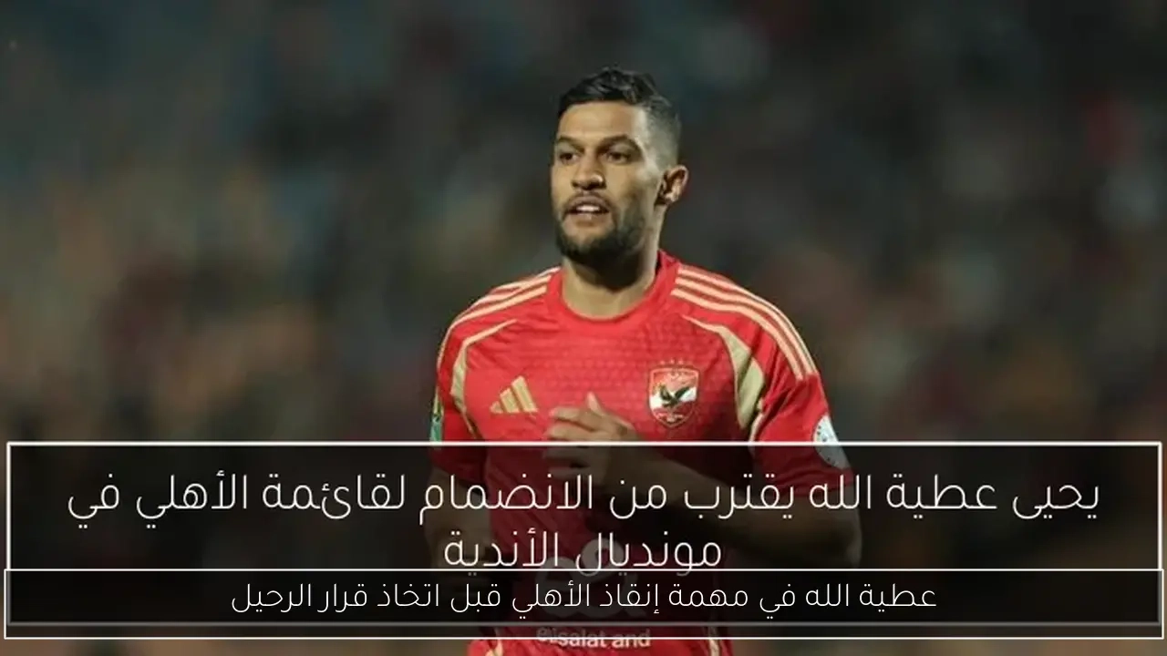 عطية الله في مهمة إنقاذ الأهلي قبل اتخاذ قرار الرحيل