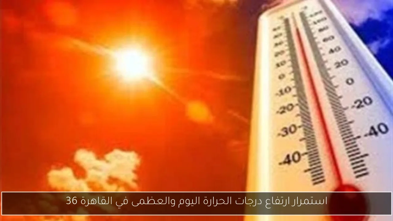 استمرار ارتفاع درجات الحرارة اليوم والعظمى في القاهرة 36