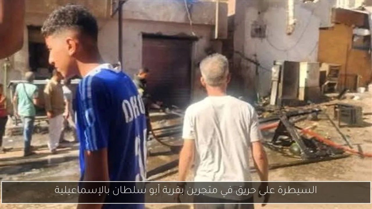 السيطرة على حريق في متجرين بقرية أبو سلطان بالإسماعيلية
