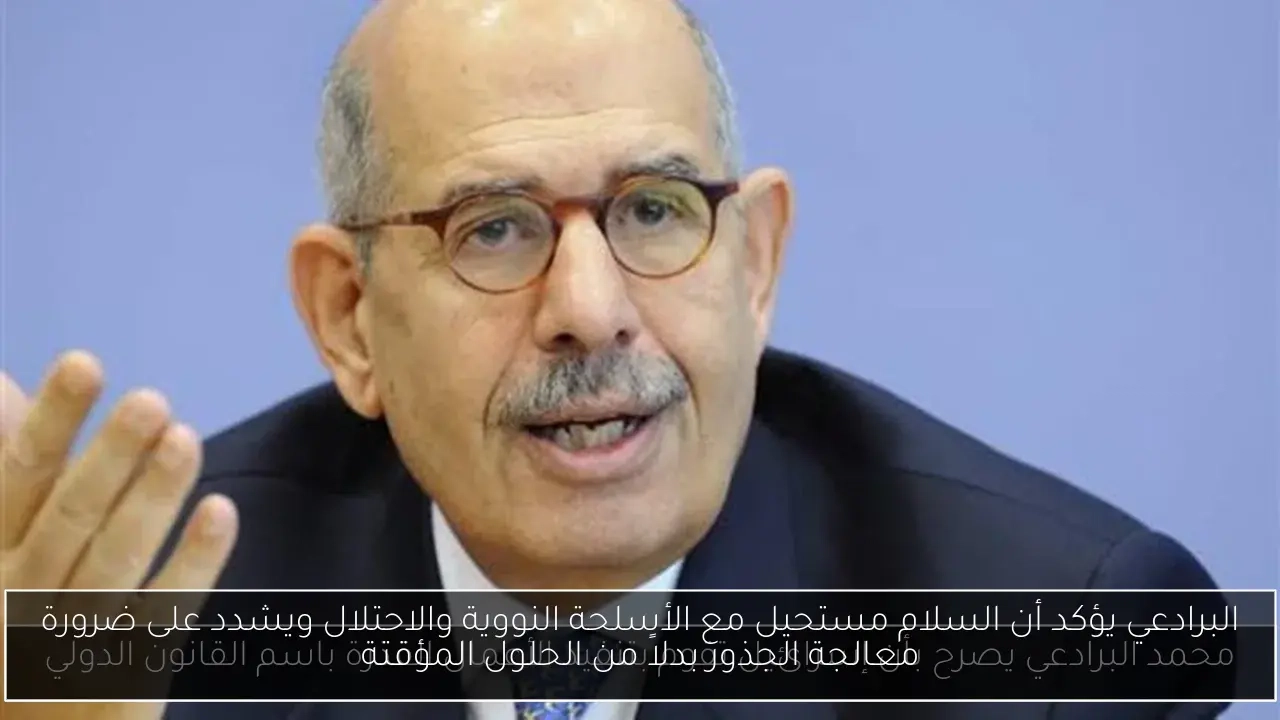 البرادعي يؤكد أن السلام مستحيل مع الأسلحة النووية والاحتلال ويشدد على ضرورة معالجة الجذور بدلاً من الحلول المؤقتة