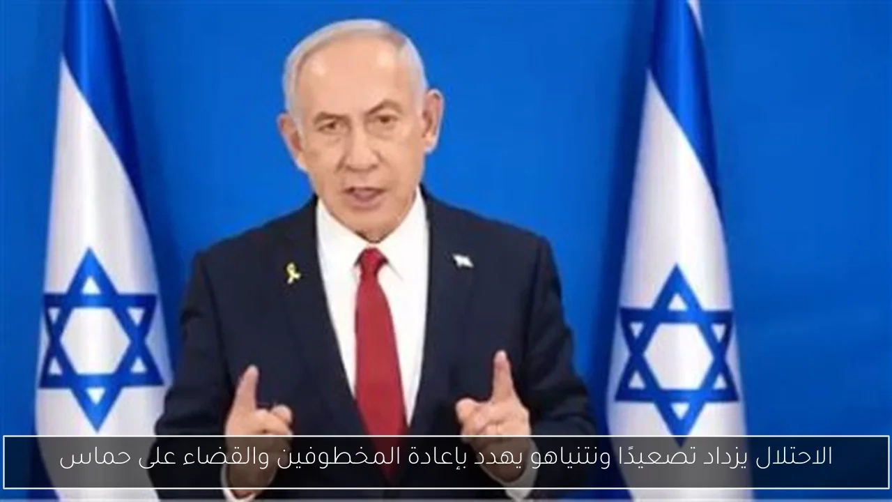 الاحتلال يزداد تصعيدًا ونتنياهو يهدد بإعادة المخطوفين والقضاء على حماس