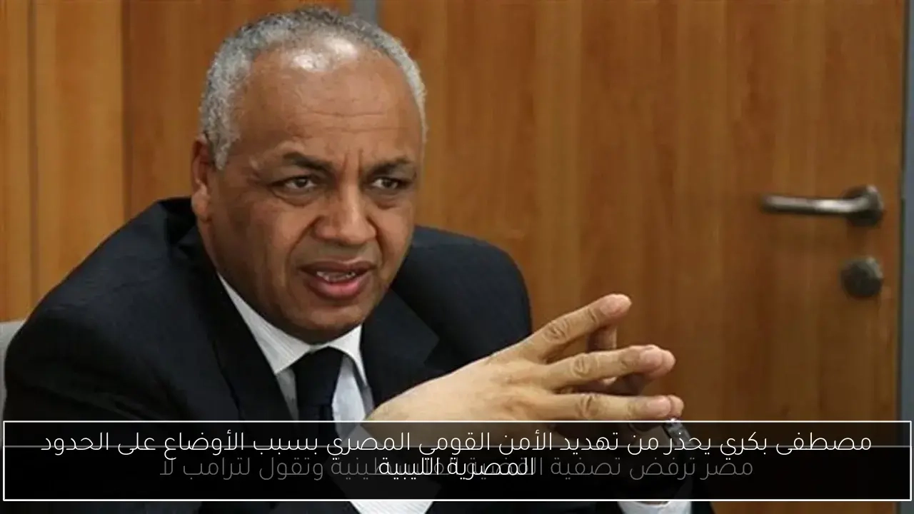 مصطفى بكري يحذر من تهديد الأمن القومي المصري بسبب الأوضاع على الحدود المصرية الليبية