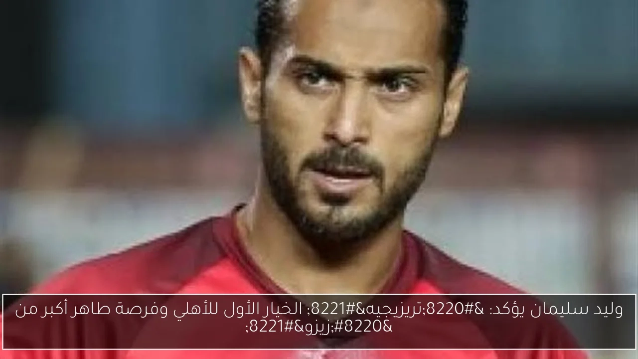 وليد سليمان يؤكد: 'تريزيجيه' الخيار الأول للأهلي وفرصة طاهر أكبر من 'زيزو'