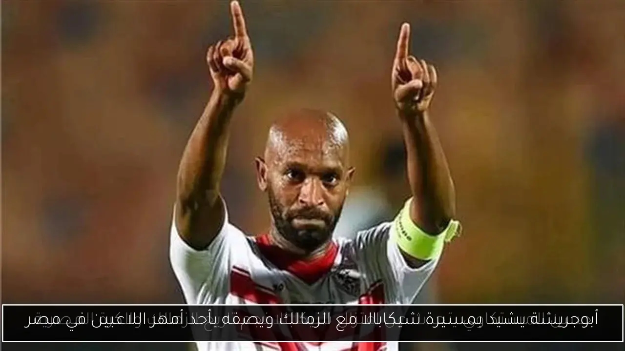 أبوجريشة يشيد بمسيرة شيكابالا مع الزمالك ويصفه بأحد أمهر اللاعبين في مصر