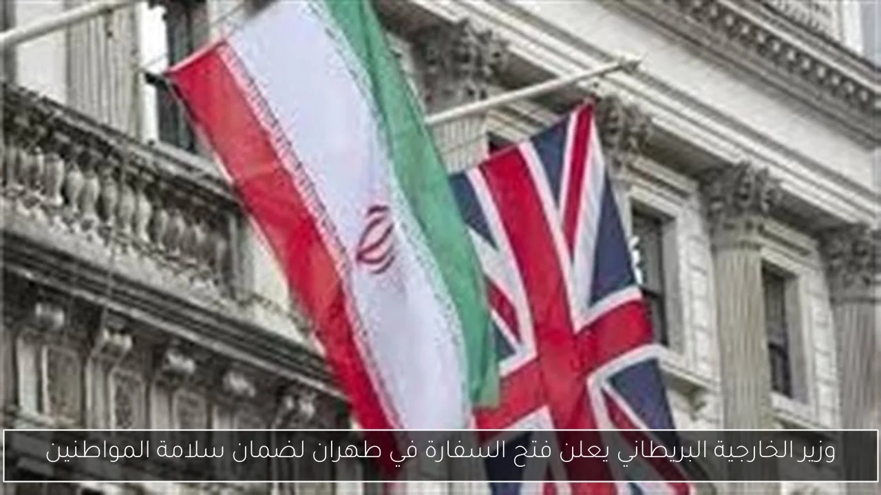 وزير الخارجية البريطاني يعلن فتح السفارة في طهران لضمان سلامة المواطنين