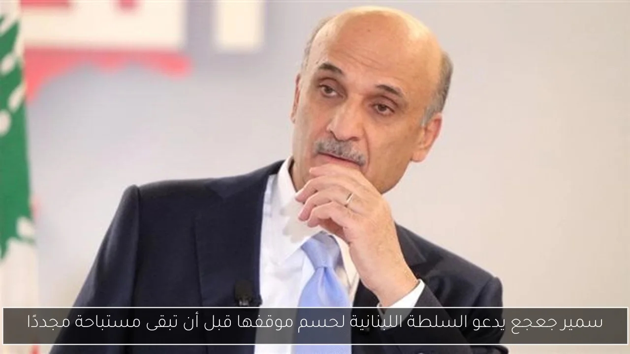 سمير جعجع يدعو السلطة اللبنانية لحسم موقفها قبل أن تبقى مستباحة مجددًا