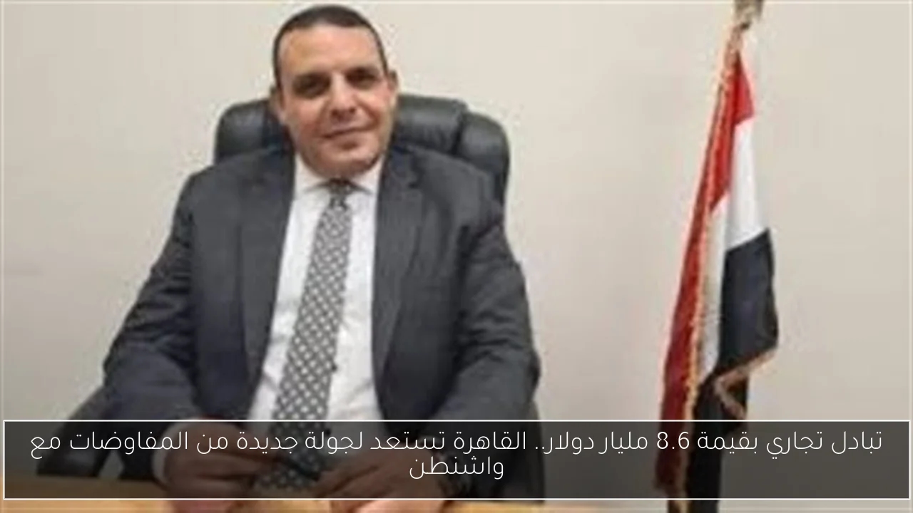 تبادل تجاري بقيمة 8.6 مليار دولار.. القاهرة تستعد لجولة جديدة من المفاوضات مع واشنطن