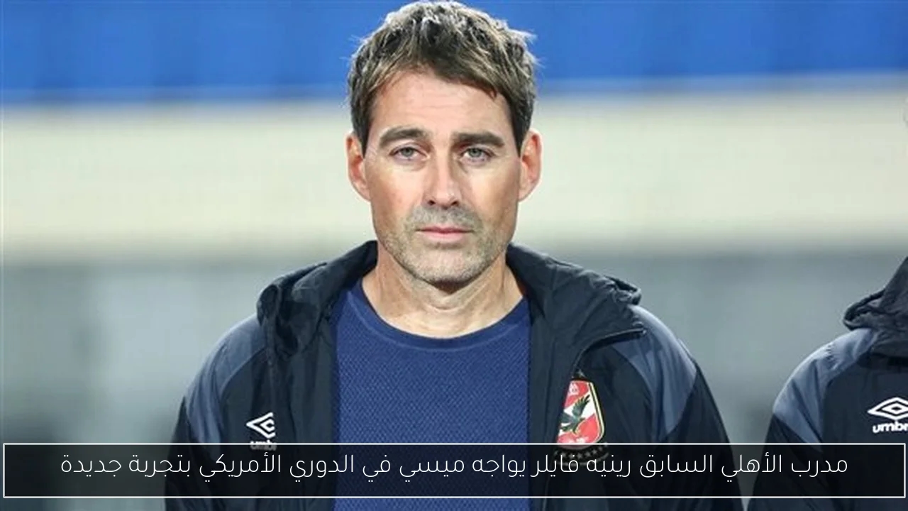 مدرب الأهلي السابق رينيه فايلر يواجه ميسي في الدوري الأمريكي بتجربة جديدة