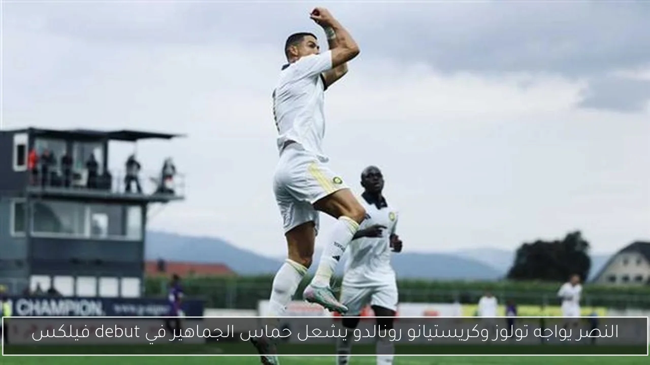 النصر يواجه تولوز وكريستيانو رونالدو يشعل حماس الجماهير في debut فيلكس