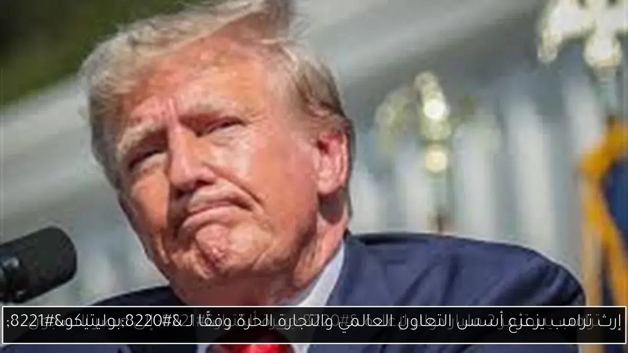 إرث ترامب يزعزع أسس التعاون العالمي والتجارة الحرة وفقًا لـ 'بوليتيكو'