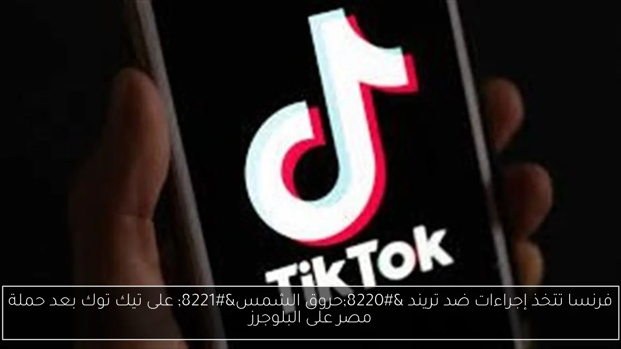 فرنسا تتخذ إجراءات ضد تريند 'حروق الشمس' على تيك توك بعد حملة مصر على البلوجرز