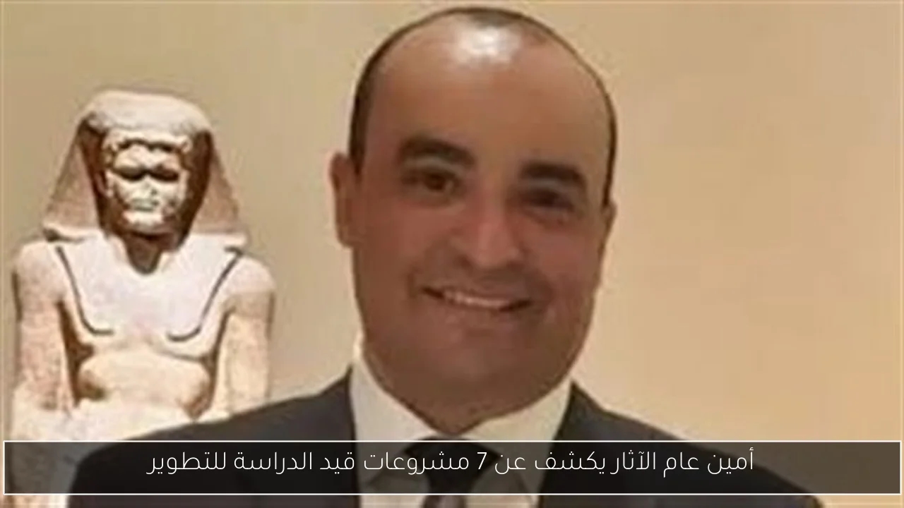 أمين عام الآثار يكشف عن 7 مشروعات قيد الدراسة للتطوير