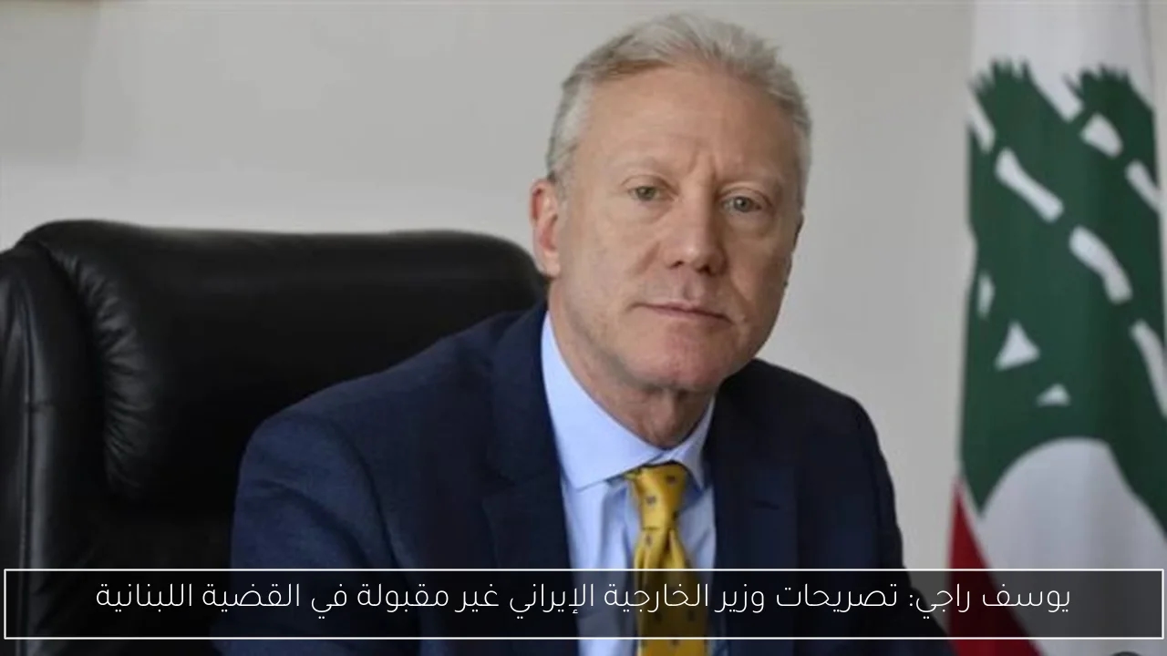 يوسف راجي: تصريحات وزير الخارجية الإيراني غير مقبولة في القضية اللبنانية