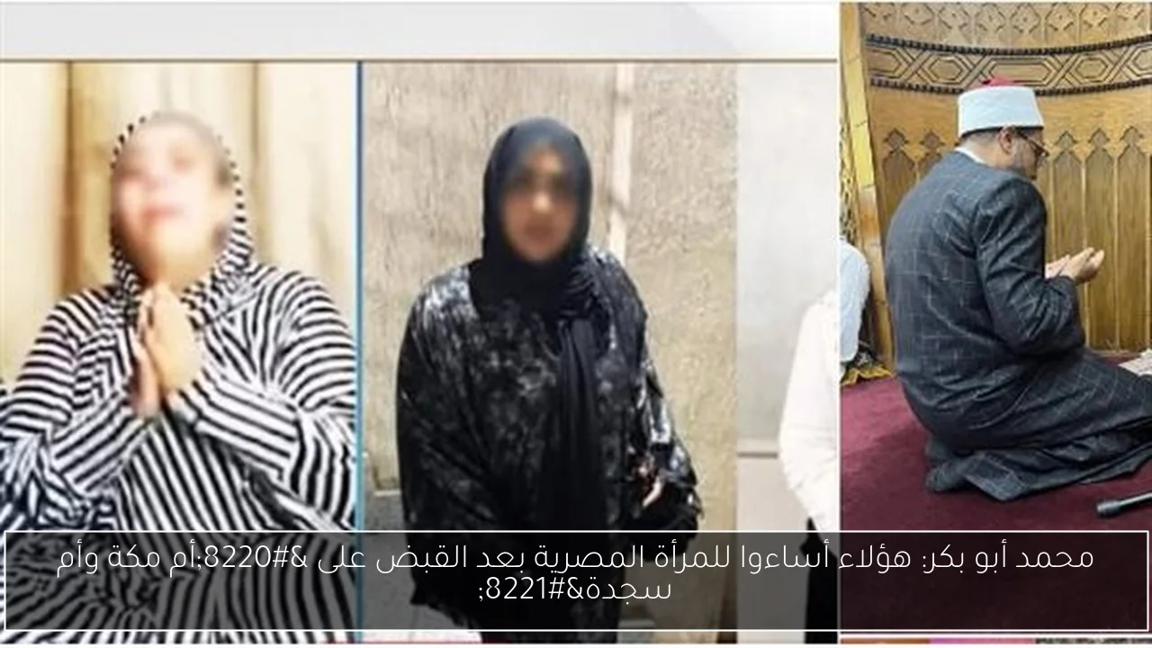 محمد أبو بكر: هؤلاء أساءوا للمرأة المصرية بعد القبض على 'أم مكة وأم سجدة'
