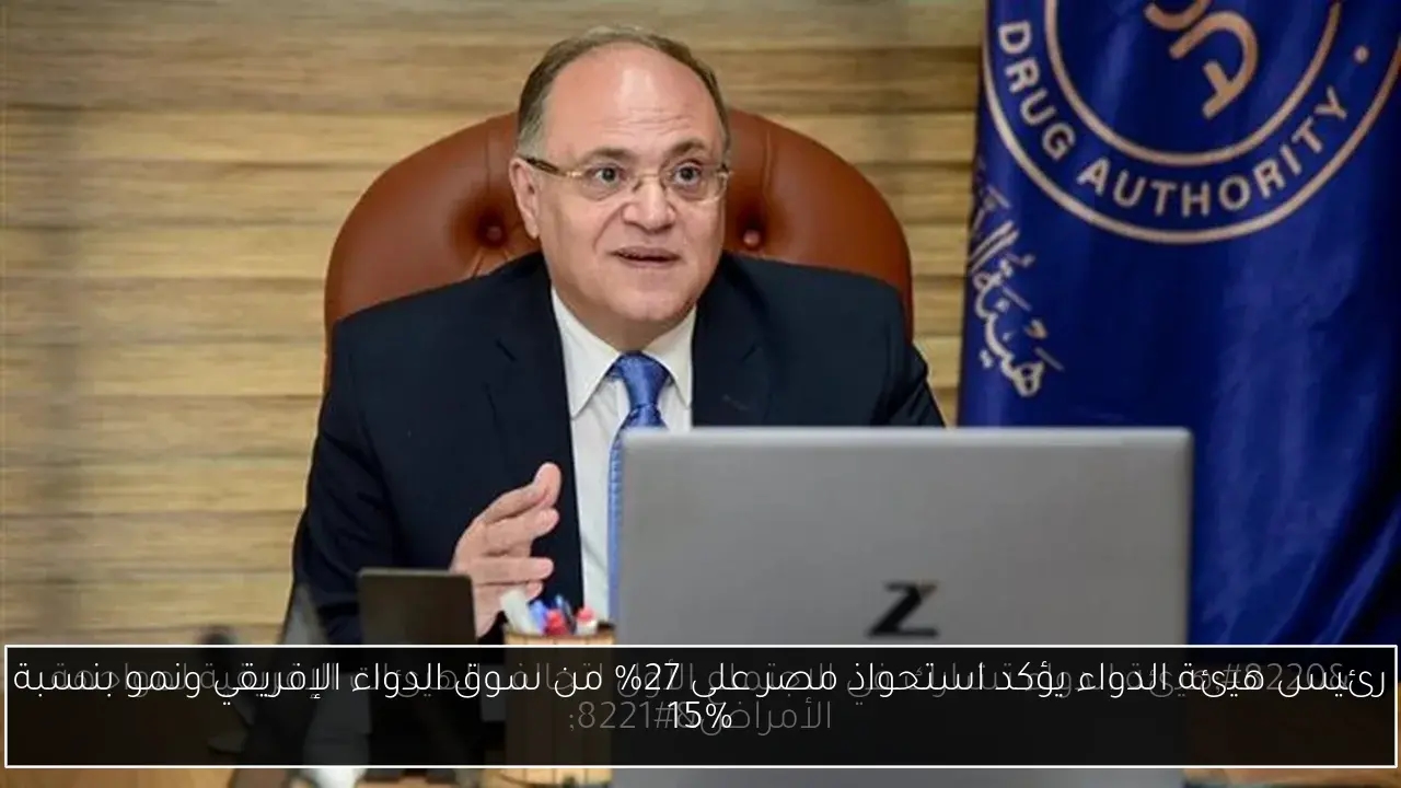 رئيس هيئة الدواء يؤكد استحواذ مصر على 27% من سوق الدواء الإفريقي ونمو بنسبة 15%